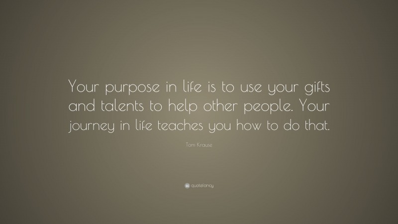 Tom Krause Quote: “Your purpose in life is to use your gifts and talents to help other people. Your journey in life teaches you how to do that.”