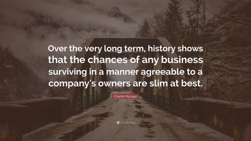 Charlie Munger Quote: “Over the very long term, history shows that the chances of any business surviving in a manner agreeable to a company's owners are slim at best.”