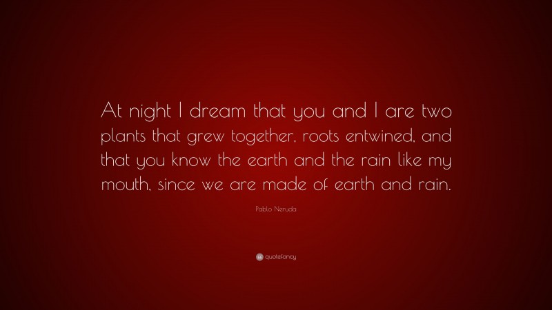 Pablo Neruda Quote: “At night I dream that you and I are two plants that grew together, roots entwined, and that you know the earth and the rain like my mouth, since we are made of earth and rain.”