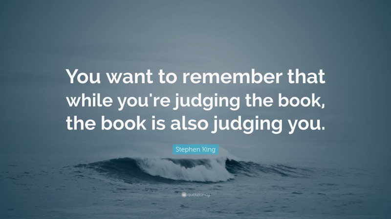 Stephen King Quote: “You want to remember that while you're judging the book, the book is also judging you.”