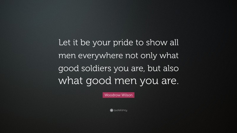 Woodrow Wilson Quote: “Let it be your pride to show all men everywhere not only what good soldiers you are, but also what good men you are.”