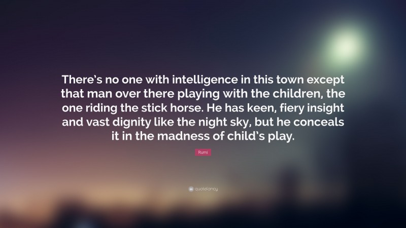 Rumi Quote: “There’s no one with intelligence in this town except that man over there playing with the children, the one riding the stick horse. He has keen, fiery insight and vast dignity like the night sky, but he conceals it in the madness of child’s play.”