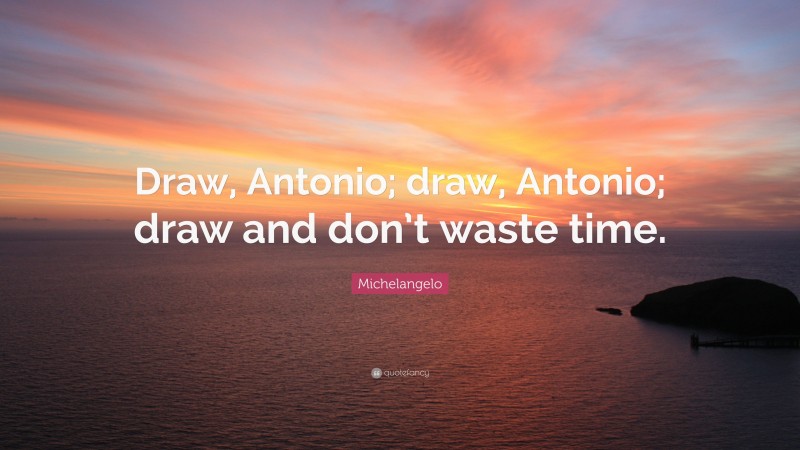 Michelangelo Quote: “Draw, Antonio; draw, Antonio; draw and don’t waste time.”