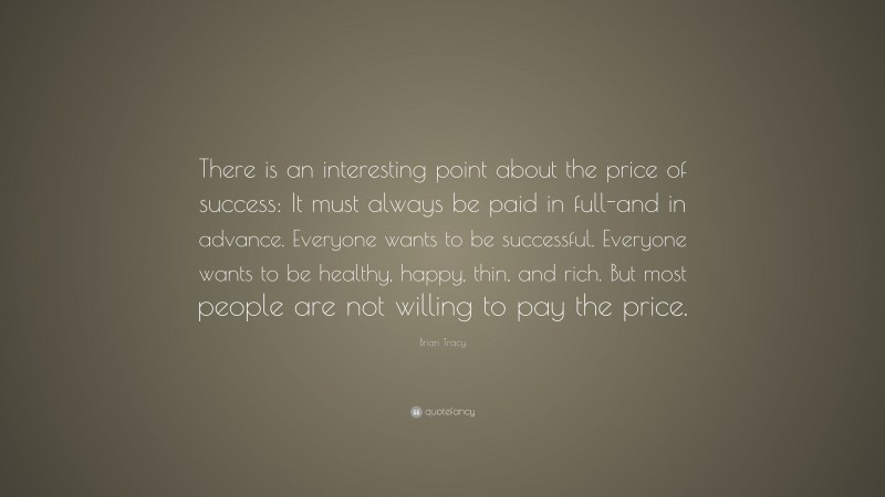Brian Tracy Quote: “There is an interesting point about the price of success: It must always be paid in full-and in advance. Everyone wants to be successful. Everyone wants to be healthy, happy, thin, and rich. But most people are not willing to pay the price.”