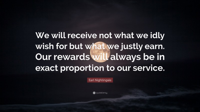 Earl Nightingale Quote: “We will receive not what we idly wish for but what we justly earn. Our rewards will always be in exact proportion to our service.”