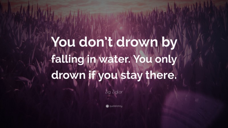 Zig Ziglar Quote: “You don’t drown by falling in water. You only drown if you stay there.”