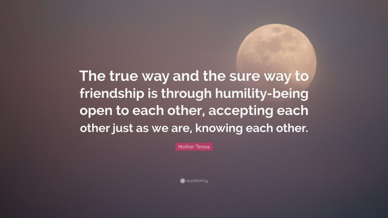 Mother Teresa Quote: “The true way and the sure way to friendship is through humility-being open to each other, accepting each other just as we are, knowing each other.”