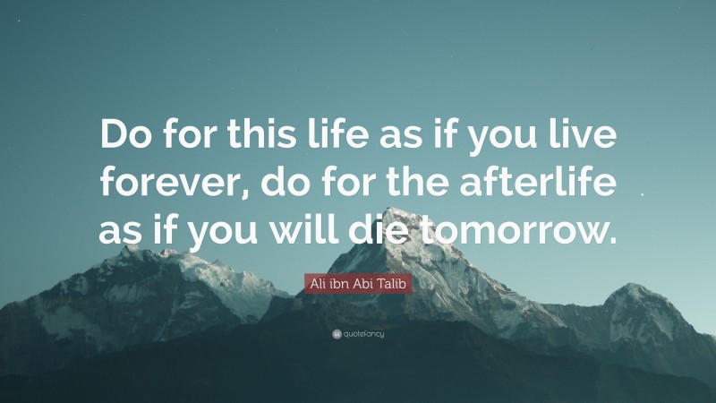 Ali ibn Abi Talib Quote: “Do for this life as if you live forever, do for the afterlife as if you will die tomorrow.”
