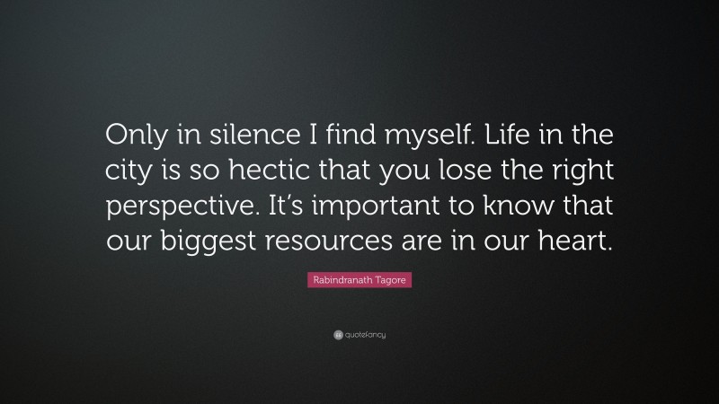 Rabindranath Tagore Quote: “Only in silence I find myself. Life in the city is so hectic that you lose the right perspective. It’s important to know that our biggest resources are in our heart.”