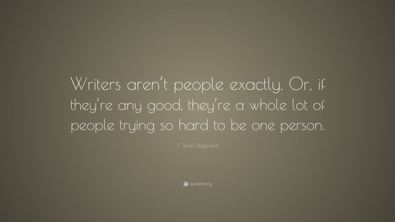 F. Scott Fitzgerald Quote: “Writers aren’t people exactly. Or, if they’re any good, they’re a whole lot of people trying so hard to be one person.”