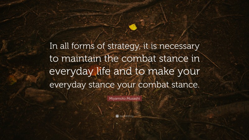 Miyamoto Musashi Quote: “In all forms of strategy, it is necessary to maintain the combat stance in everyday life and to make your everyday stance your combat stance.”