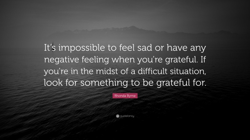 Rhonda Byrne Quote: “It’s impossible to feel sad or have any negative feeling when you’re grateful. If you’re in the midst of a difficult situation, look for something to be grateful for.”