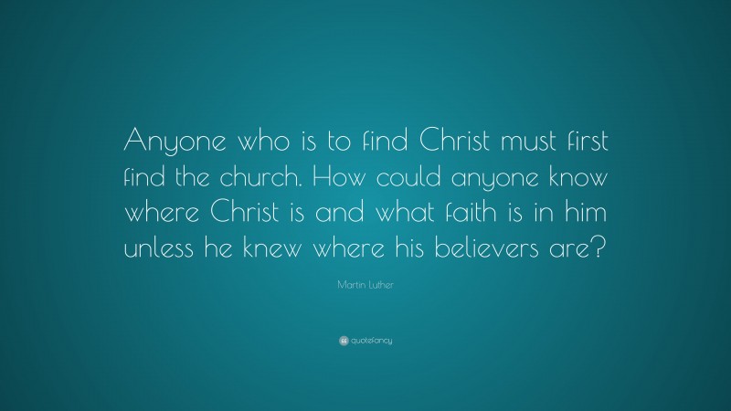 Martin Luther Quote: “Anyone who is to find Christ must first find the church. How could anyone know where Christ is and what faith is in him unless he knew where his believers are?”