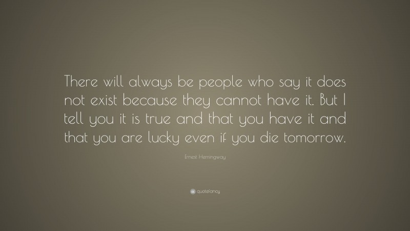Ernest Hemingway Quote: “There will always be people who say it does not exist because they cannot have it. But I tell you it is true and that you have it and that you are lucky even if you die tomorrow.”
