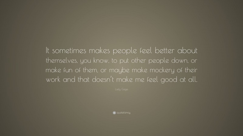Lady Gaga Quote: “It sometimes makes people feel better about themselves, you know, to put other people down, or make fun of them, or maybe make mockery of their work and that doesn’t make me feel good at all.”