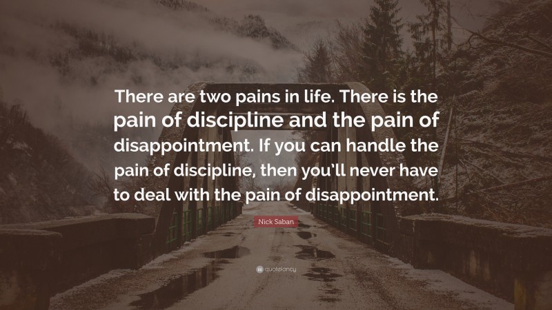 Nick Saban Quote: “There are two pains in life. There is the pain of discipline and the pain of disappointment. If you can handle the pain of discipline, then you’ll never have to deal with the pain of disappointment.”