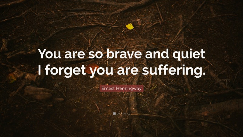 Ernest Hemingway Quote: “You are so brave and quiet I forget you are suffering.”