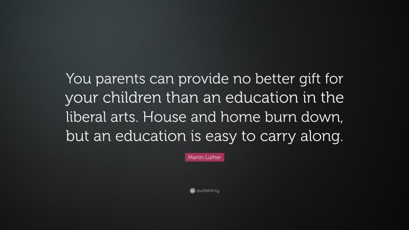 Martin Luther Quote: “You parents can provide no better gift for your children than an education in the liberal arts. House and home burn down, but an education is easy to carry along.”
