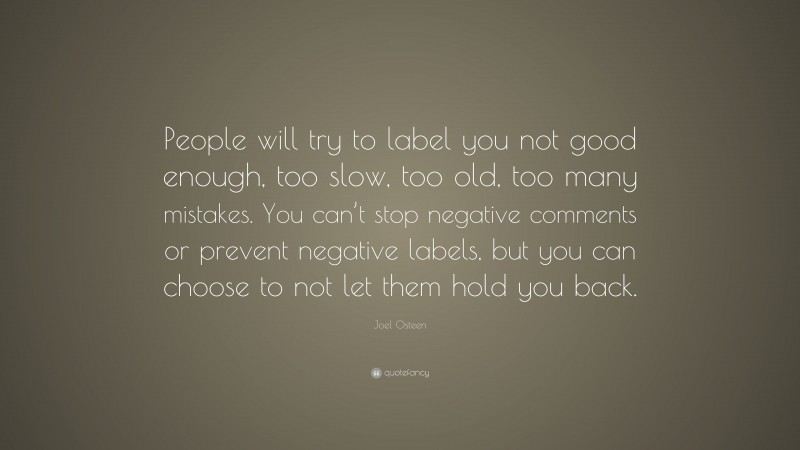 Joel Osteen Quote: “People will try to label you not good enough, too slow, too old, too many mistakes. You can’t stop negative comments or prevent negative labels, but you can choose to not let them hold you back.”