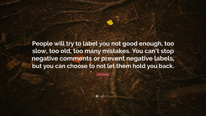 Joel Osteen Quote: “People will try to label you not good enough, too slow, too old, too many mistakes. You can’t stop negative comments or prevent negative labels, but you can choose to not let them hold you back.”