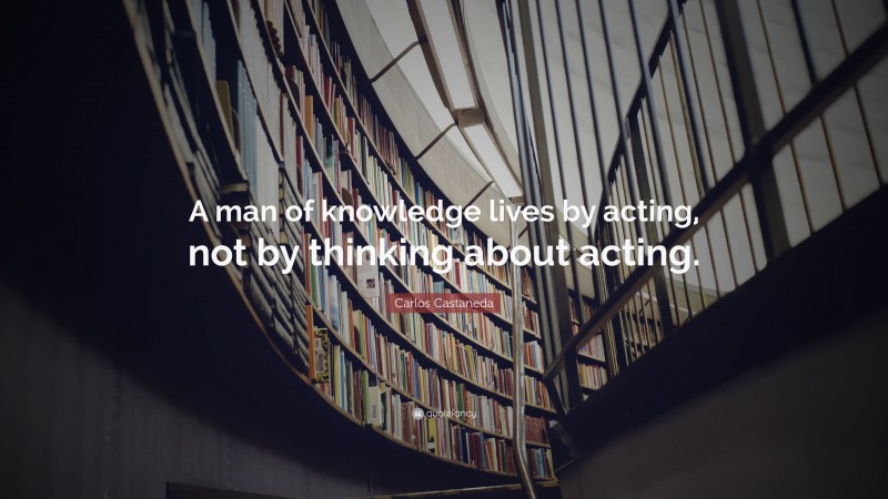 Carlos Castaneda Quote: “A man of knowledge lives by acting, not by thinking about acting.”