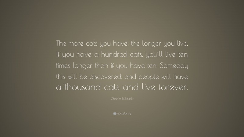 Charles Bukowski Quote: “The more cats you have, the longer you live. If you have a hundred cats, you’ll live ten times longer than if you have ten. Someday this will be discovered, and people will have a thousand cats and live forever.”