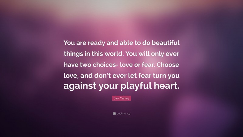 Jim Carrey Quote: “You are ready and able to do beautiful things in this world. You will only ever have two choices- love or fear. Choose love, and don’t ever let fear turn you against your playful heart.”