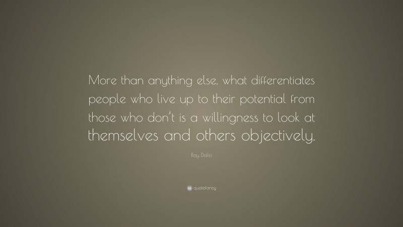 Ray Dalio Quote: “More than anything else, what differentiates people who live up to their potential from those who don’t is a willingness to look at themselves and others objectively.”