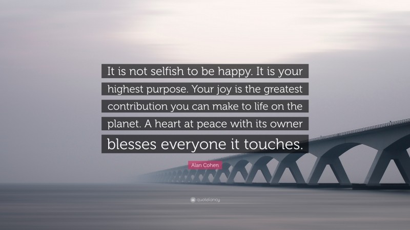 Alan Cohen Quote: “It is not selfish to be happy. It is your highest purpose. Your joy is the greatest contribution you can make to life on the planet. A heart at peace with its owner blesses everyone it touches.”