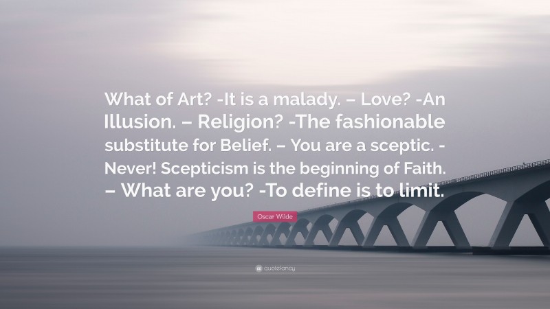 Oscar Wilde Quote: “What of Art? -It is a malady. – Love? -An Illusion. – Religion? -The fashionable substitute for Belief. – You are a sceptic. -Never! Scepticism is the beginning of Faith. – What are you? -To define is to limit.”