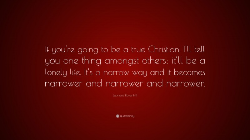 Leonard Ravenhill Quote: “If you’re going to be a true Christian, I’ll tell you one thing amongst others: it’ll be a lonely life. It’s a narrow way and it becomes narrower and narrower and narrower.”
