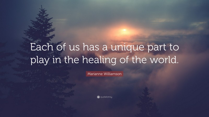 Marianne Williamson Quote: “Each of us has a unique part to play in the healing of the world.”