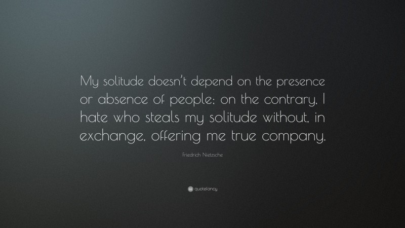 Friedrich Nietzsche Quote: “My solitude doesn’t depend on the presence or absence of people; on the contrary, I hate who steals my solitude without, in exchange, offering me true company.”