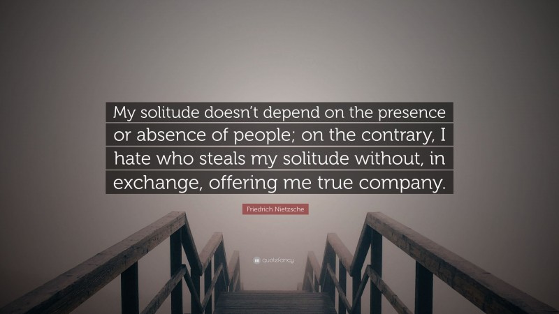 Friedrich Nietzsche Quote: “My solitude doesn’t depend on the presence or absence of people; on the contrary, I hate who steals my solitude without, in exchange, offering me true company.”