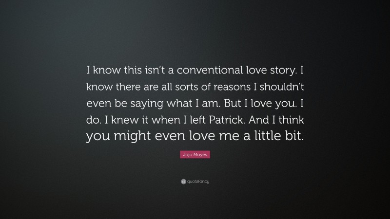 Jojo Moyes Quote: “I know this isn’t a conventional love story. I know there are all sorts of reasons I shouldn’t even be saying what I am. But I love you. I do. I knew it when I left Patrick. And I think you might even love me a little bit.”