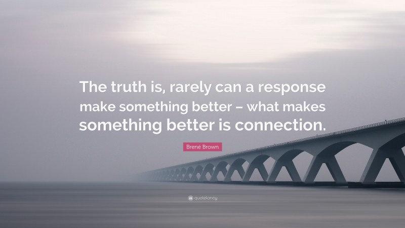 Brené Brown Quote: “The truth is, rarely can a response make something better – what makes something better is connection.”