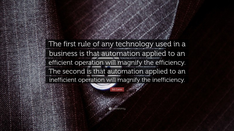 Bill Gates Quote: “The first rule of any technology used in a business is that automation applied to an efficient operation will magnify the efficiency. The second is that automation applied to an inefficient operation will magnify the inefficiency.”
