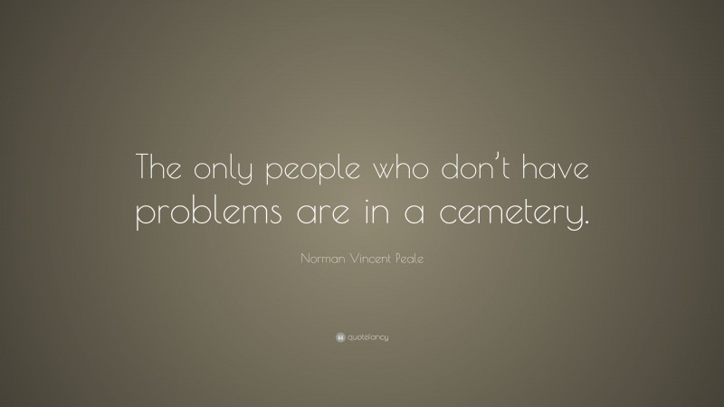 Norman Vincent Peale Quote: “The only people who don’t have problems are in a cemetery.”