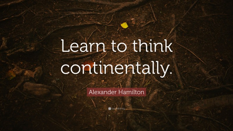 Alexander Hamilton Quote: “Learn to think continentally.”
