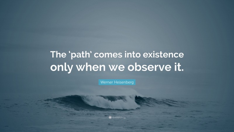 Werner Heisenberg Quote: “The ‘path’ comes into existence only when we observe it.”