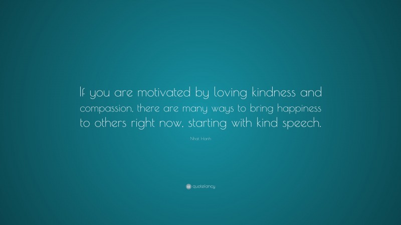 Nhat Hanh Quote: “If you are motivated by loving kindness and compassion, there are many ways to bring happiness to others right now, starting with kind speech.”