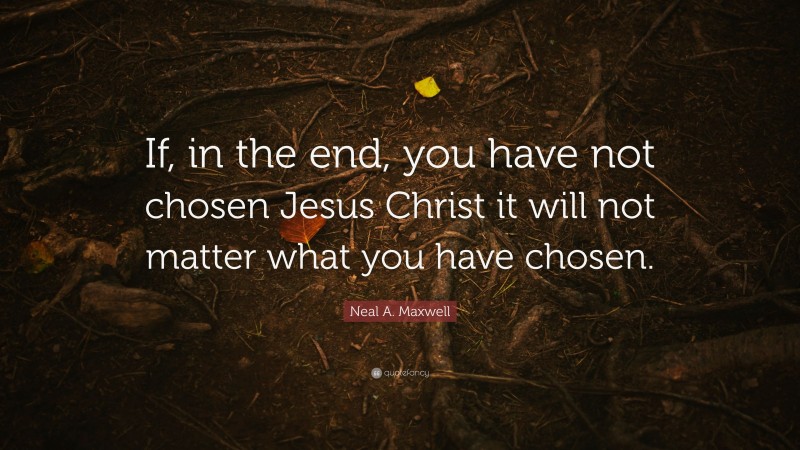 Neal A. Maxwell Quote: “If, in the end, you have not chosen Jesus Christ it will not matter what you have chosen.”