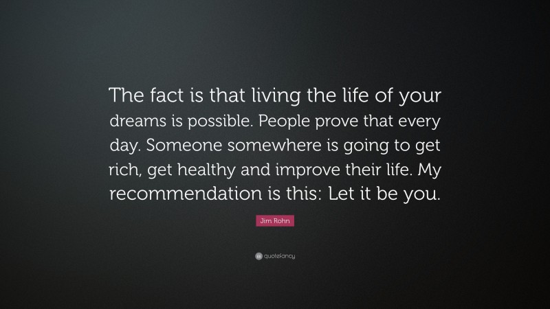 Jim Rohn Quote: “The fact is that living the life of your dreams is possible. People prove that every day. Someone somewhere is going to get rich, get healthy and improve their life. My recommendation is this: Let it be you.”