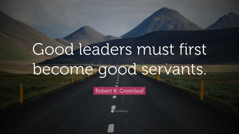Robert K. Greenleaf Quote: “Good leaders must first become good servants.”