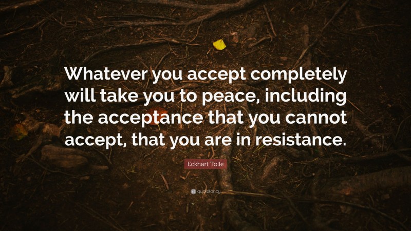 Eckhart Tolle Quote: “Whatever you accept completely will take you to peace, including the acceptance that you cannot accept, that you are in resistance.”