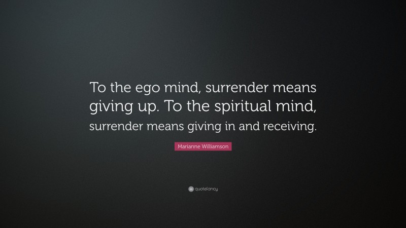 Marianne Williamson Quote: “To the ego mind, surrender means giving up. To the spiritual mind, surrender means giving in and receiving.”