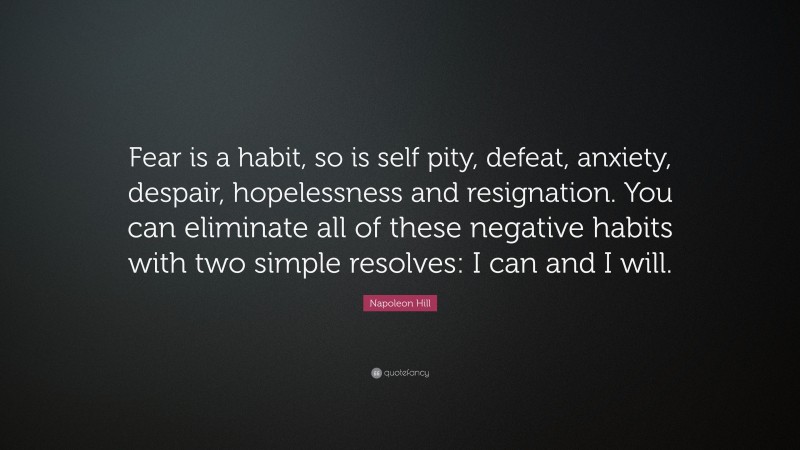 Napoleon Hill Quote: “Fear is a habit, so is self pity, defeat, anxiety, despair, hopelessness and resignation. You can eliminate all of these negative habits with two simple resolves: I can and I will.”