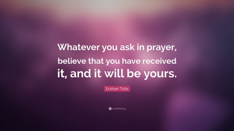 Eckhart Tolle Quote: “Whatever you ask in prayer, believe that you have received it, and it will be yours.”