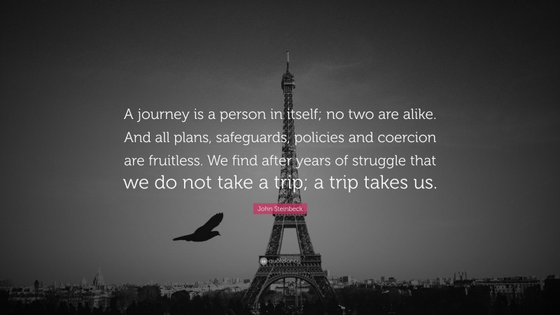 John Steinbeck Quote: “A journey is a person in itself; no two are alike. And all plans, safeguards, policies and coercion are fruitless. We find after years of struggle that we do not take a trip; a trip takes us.”