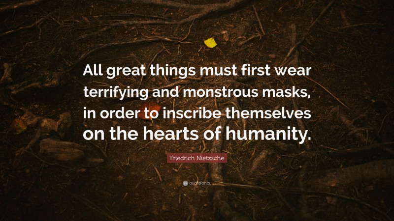 Friedrich Nietzsche Quote: “All great things must first wear terrifying and monstrous masks, in order to inscribe themselves on the hearts of humanity.”